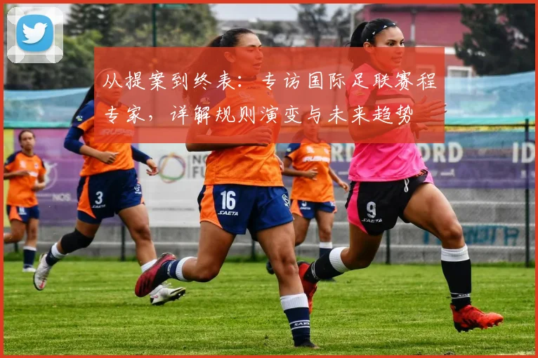 从提案到终表：专访国际足联赛程专家，详解规则演变与未来趋势