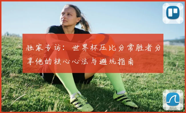 独家专访：世界杯压比分常胜者分享他的核心心法与避坑指南