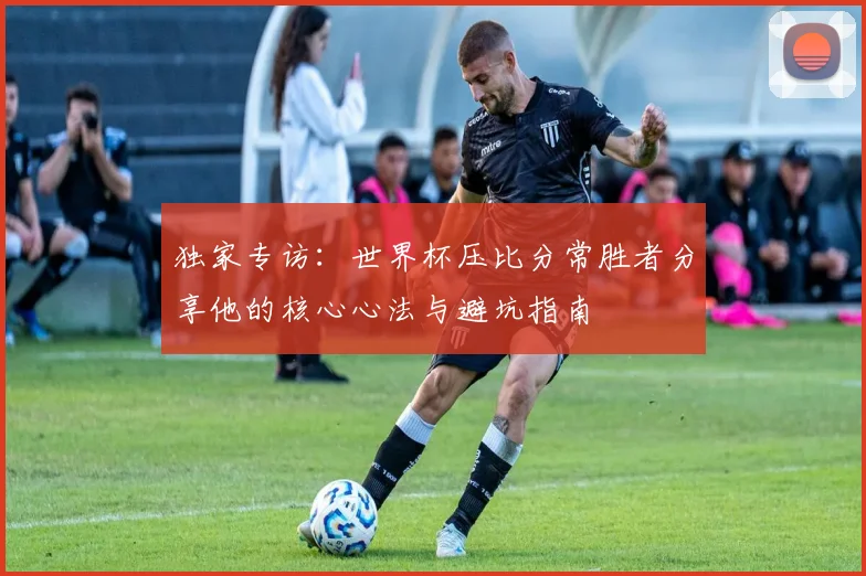 独家专访：世界杯压比分常胜者分享他的核心心法与避坑指南