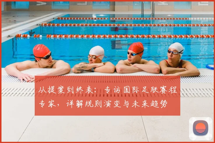 从提案到终表：专访国际足联赛程专家，详解规则演变与未来趋势