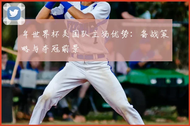 年世界杯美国队主场优势：备战策略与夺冠前景