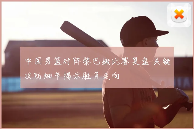 中国男篮对阵黎巴嫩比赛复盘 关键攻防细节揭示胜负走向