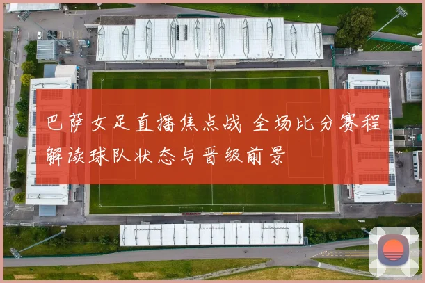 巴萨女足直播焦点战 全场比分赛程解读球队状态与晋级前景
