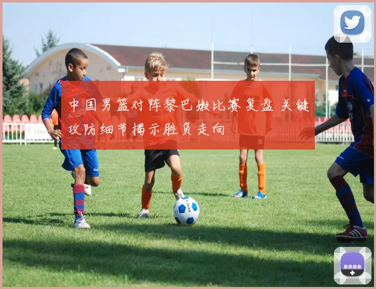 中国男篮对阵黎巴嫩比赛复盘 关键攻防细节揭示胜负走向
