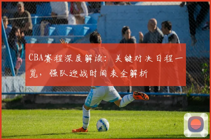 CBA赛程深度解读：关键对决日程一览，强队迎战时间表全解析
