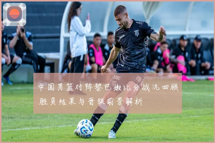 中国男篮对阵黎巴嫩比分战况回顾 胜负结果与晋级前景解析