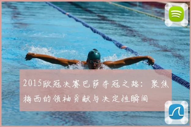 2015欧冠决赛巴萨夺冠之路：聚焦梅西的领袖贡献与决定性瞬间