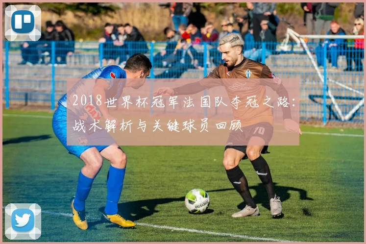 2018世界杯冠军法国队夺冠之路：战术解析与关键球员回顾
