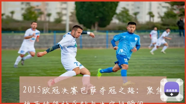 2015欧冠决赛巴萨夺冠之路：聚焦梅西的领袖贡献与决定性瞬间