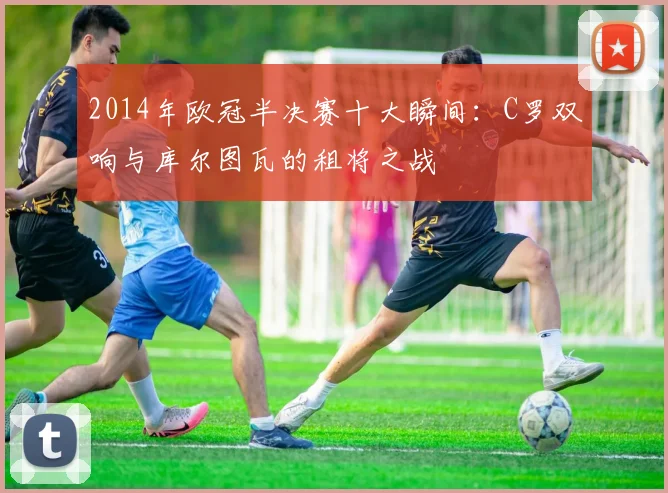 2014年欧冠半决赛十大瞬间：C罗双响与库尔图瓦的租将之战