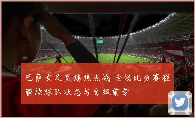 巴萨女足直播焦点战 全场比分赛程解读球队状态与晋级前景